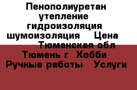 Пенополиуретан-утепление, гидроизоляция, шумоизоляция. › Цена ­ 1 000 - Тюменская обл., Тюмень г. Хобби. Ручные работы » Услуги   